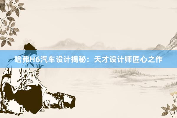 哈弗H6汽车设计揭秘：天才设计师匠心之作